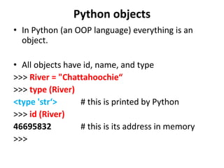 • In Python (an OOP language) everything is an
object.
• All objects have id, name, and type
>>> River = "Chattahoochie“
>>> type (River)
<type 'str‘> # this is printed by Python
>>> id (River)
46695832 # this is its address in memory
>>>
Python objects
 