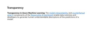 Transparency
Transparency in Azure Machine Learning: The model interpretability and counterfactual
what-if components of the Responsible AI dashboard enable data scientists and
developers to generate human-understandable descriptions of the predictions of a
model.
 