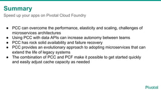 Summary
Speed up your apps on Pivotal Cloud Foundry
●  PCC can overcome the performance, elasticity and scaling, challenges of
microservices architectures
●  Using PCC with data APIs can increase autonomy between teams
●  PCC has rock solid availability and failure recovery
●  PCC provides an evolutionary approach to adopting microservices that can
extend the life of legacy systems
●  The combination of PCC and PCF make it possible to get started quickly
and easily adjust cache capacity as needed
 