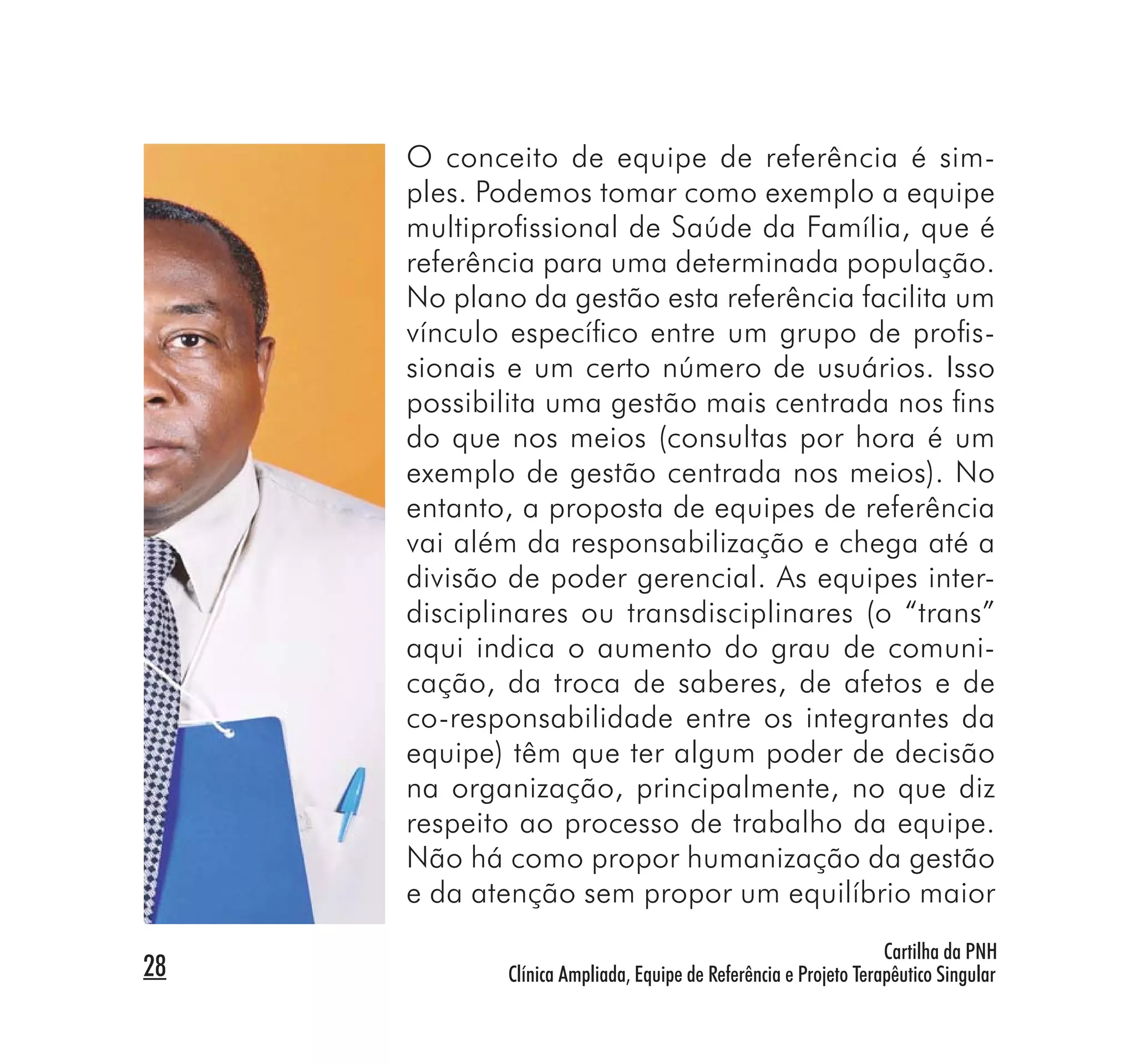 O conceito de equipe de referência é sim-
     ples. Podemos tomar como exemplo a equipe
     multiproﬁssional de Saúde da Família, que é
     referência para uma determinada população.
     No plano da gestão esta referência facilita um
     vínculo especíﬁco entre um grupo de proﬁs-
     sionais e um certo número de usuários. Isso
     possibilita uma gestão mais centrada nos ﬁns
     do que nos meios (consultas por hora é um
     exemplo de gestão centrada nos meios). No
     entanto, a proposta de equipes de referência
     vai além da responsabilização e chega até a
     divisão de poder gerencial. As equipes inter-
     disciplinares ou transdisciplinares (o “trans”
     aqui indica o aumento do grau de comuni-
     cação, da troca de saberes, de afetos e de
     co-responsabilidade entre os integrantes da
     equipe) têm que ter algum poder de decisão
     na organização, principalmente, no que diz
     respeito ao processo de trabalho da equipe.
     Não há como propor humanização da gestão
     e da atenção sem propor um equilíbrio maior
                                                                 Cartilha da PNH
28          Clínica Ampliada, Equipe de Referência e Projeto Terapêutico Singular
 