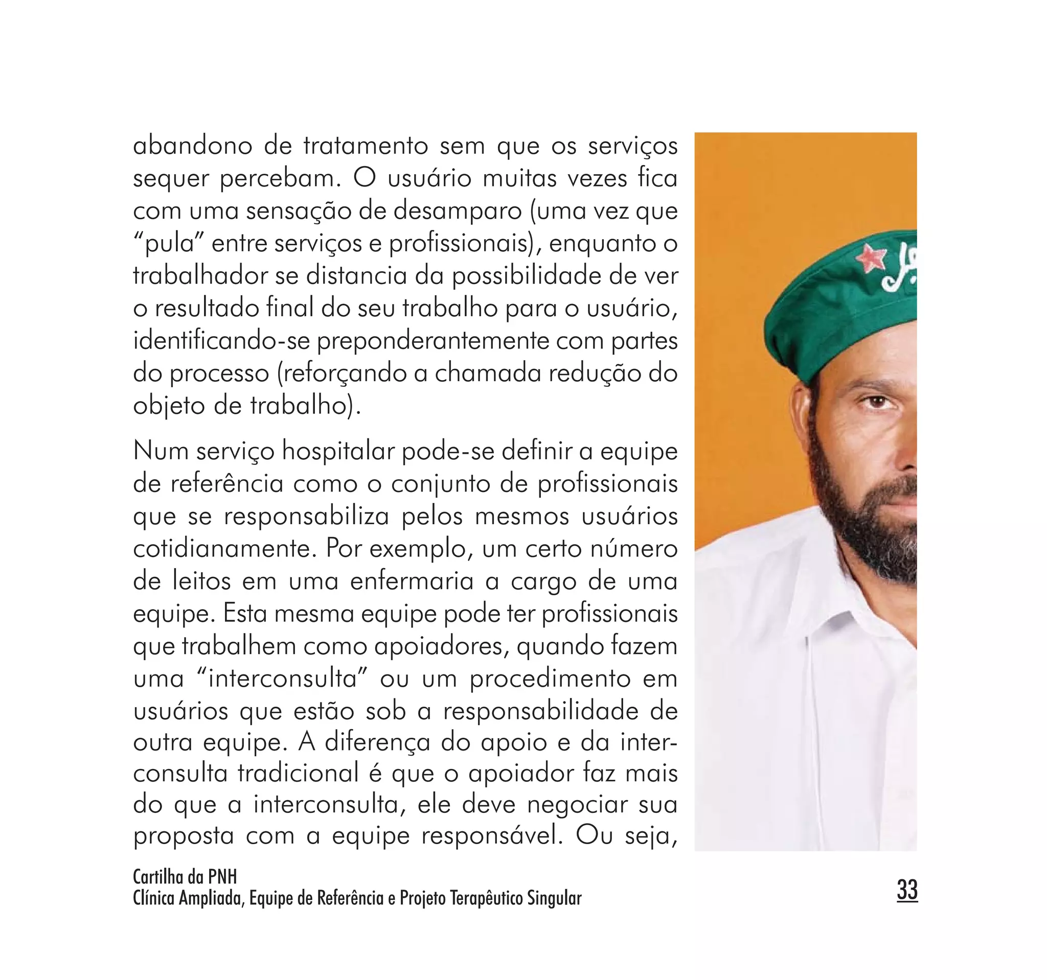 abandono de tratamento sem que os serviços
sequer percebam. O usuário muitas vezes ﬁca
com uma sensação de desamparo (uma vez que
“pula” entre serviços e proﬁssionais), enquanto o
trabalhador se distancia da possibilidade de ver
o resultado ﬁnal do seu trabalho para o usuário,
identiﬁcando-se preponderantemente com partes
do processo (reforçando a chamada redução do
objeto de trabalho).
Num serviço hospitalar pode-se deﬁnir a equipe
de referência como o conjunto de proﬁssionais
que se responsabiliza pelos mesmos usuários
cotidianamente. Por exemplo, um certo número
de leitos em uma enfermaria a cargo de uma
equipe. Esta mesma equipe pode ter proﬁssionais
que trabalhem como apoiadores, quando fazem
uma “interconsulta” ou um procedimento em
usuários que estão sob a responsabilidade de
outra equipe. A diferença do apoio e da inter-
consulta tradicional é que o apoiador faz mais
do que a interconsulta, ele deve negociar sua
proposta com a equipe responsável. Ou seja,
Cartilha da PNH
Clínica Ampliada, Equipe de Referência e Projeto Terapêutico Singular   33
 