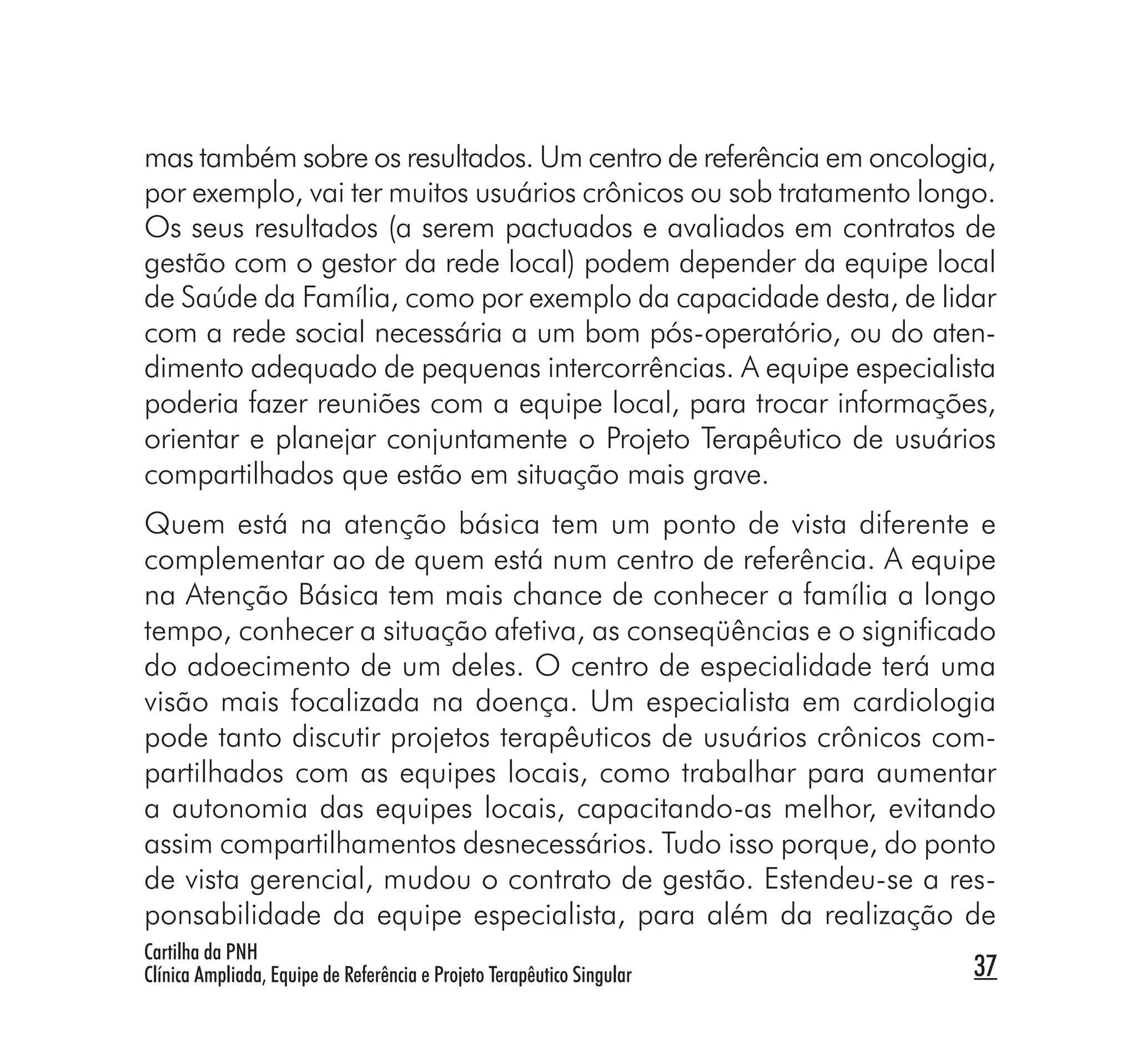mas também sobre os resultados. Um centro de referência em oncologia,
por exemplo, vai ter muitos usuários crônicos ou sob tratamento longo.
Os seus resultados (a serem pactuados e avaliados em contratos de
gestão com o gestor da rede local) podem depender da equipe local
de Saúde da Família, como por exemplo da capacidade desta, de lidar
com a rede social necessária a um bom pós-operatório, ou do aten-
dimento adequado de pequenas intercorrências. A equipe especialista
poderia fazer reuniões com a equipe local, para trocar informações,
orientar e planejar conjuntamente o Projeto Terapêutico de usuários
compartilhados que estão em situação mais grave.
Quem está na atenção básica tem um ponto de vista diferente e
complementar ao de quem está num centro de referência. A equipe
na Atenção Básica tem mais chance de conhecer a família a longo
tempo, conhecer a situação afetiva, as conseqüências e o signiﬁcado
do adoecimento de um deles. O centro de especialidade terá uma
visão mais focalizada na doença. Um especialista em cardiologia
pode tanto discutir projetos terapêuticos de usuários crônicos com-
partilhados com as equipes locais, como trabalhar para aumentar
a autonomia das equipes locais, capacitando-as melhor, evitando
assim compartilhamentos desnecessários. Tudo isso porque, do ponto
de vista gerencial, mudou o contrato de gestão. Estendeu-se a res-
ponsabilidade da equipe especialista, para além da realização de
Cartilha da PNH
Clínica Ampliada, Equipe de Referência e Projeto Terapêutico Singular   37
 