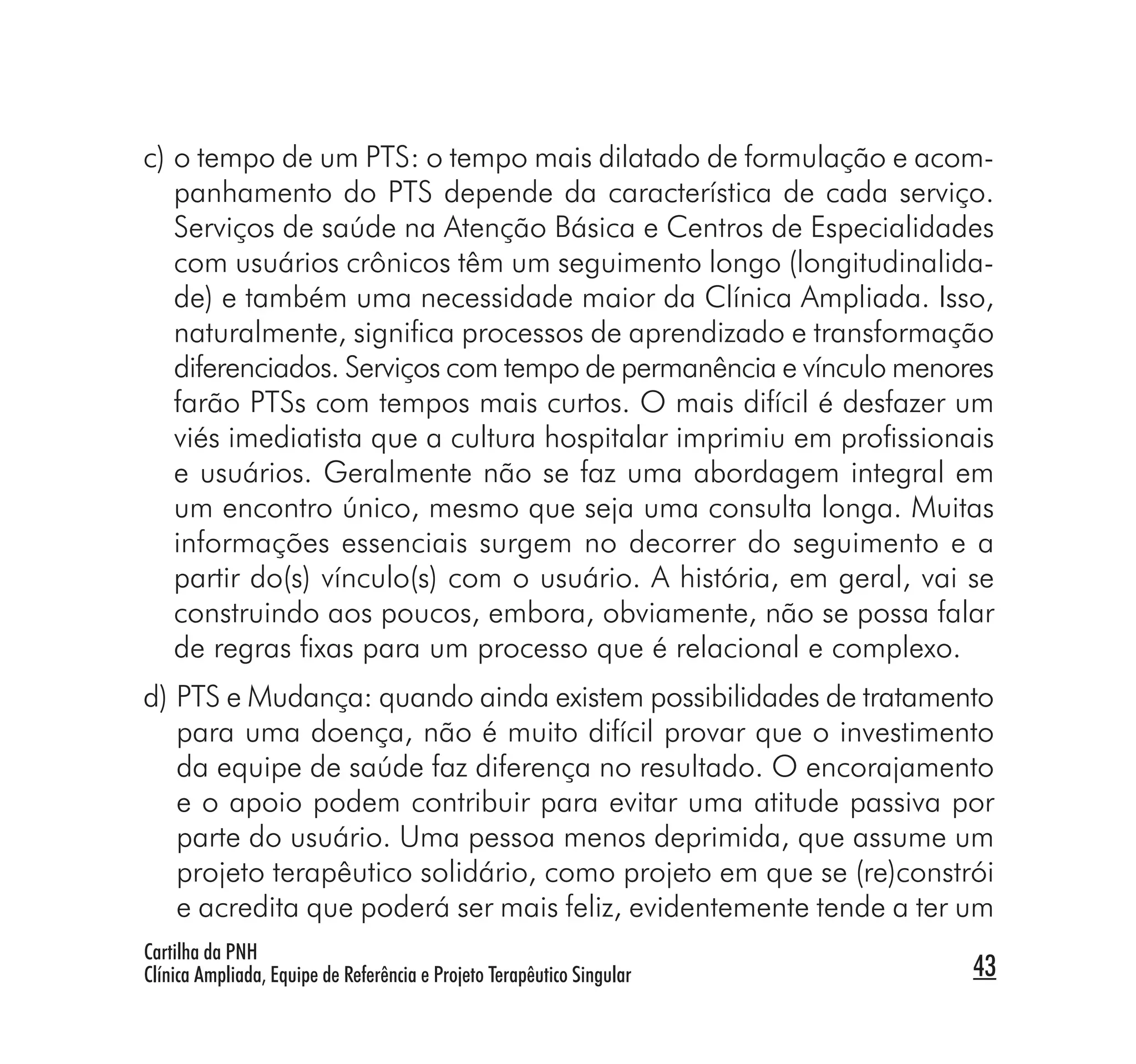 c) o tempo de um PTS: o tempo mais dilatado de formulação e acom-
   panhamento do PTS depende da característica de cada serviço.
   Serviços de saúde na Atenção Básica e Centros de Especialidades
   com usuários crônicos têm um seguimento longo (longitudinalida-
   de) e também uma necessidade maior da Clínica Ampliada. Isso,
   naturalmente, signiﬁca processos de aprendizado e transformação
   diferenciados. Serviços com tempo de permanência e vínculo menores
   farão PTSs com tempos mais curtos. O mais difícil é desfazer um
   viés imediatista que a cultura hospitalar imprimiu em proﬁssionais
   e usuários. Geralmente não se faz uma abordagem integral em
   um encontro único, mesmo que seja uma consulta longa. Muitas
   informações essenciais surgem no decorrer do seguimento e a
   partir do(s) vínculo(s) com o usuário. A história, em geral, vai se
   construindo aos poucos, embora, obviamente, não se possa falar
   de regras ﬁxas para um processo que é relacional e complexo.
d) PTS e Mudança: quando ainda existem possibilidades de tratamento
   para uma doença, não é muito difícil provar que o investimento
   da equipe de saúde faz diferença no resultado. O encorajamento
   e o apoio podem contribuir para evitar uma atitude passiva por
   parte do usuário. Uma pessoa menos deprimida, que assume um
   projeto terapêutico solidário, como projeto em que se (re)constrói
   e acredita que poderá ser mais feliz, evidentemente tende a ter um
Cartilha da PNH
Clínica Ampliada, Equipe de Referência e Projeto Terapêutico Singular   43
 
