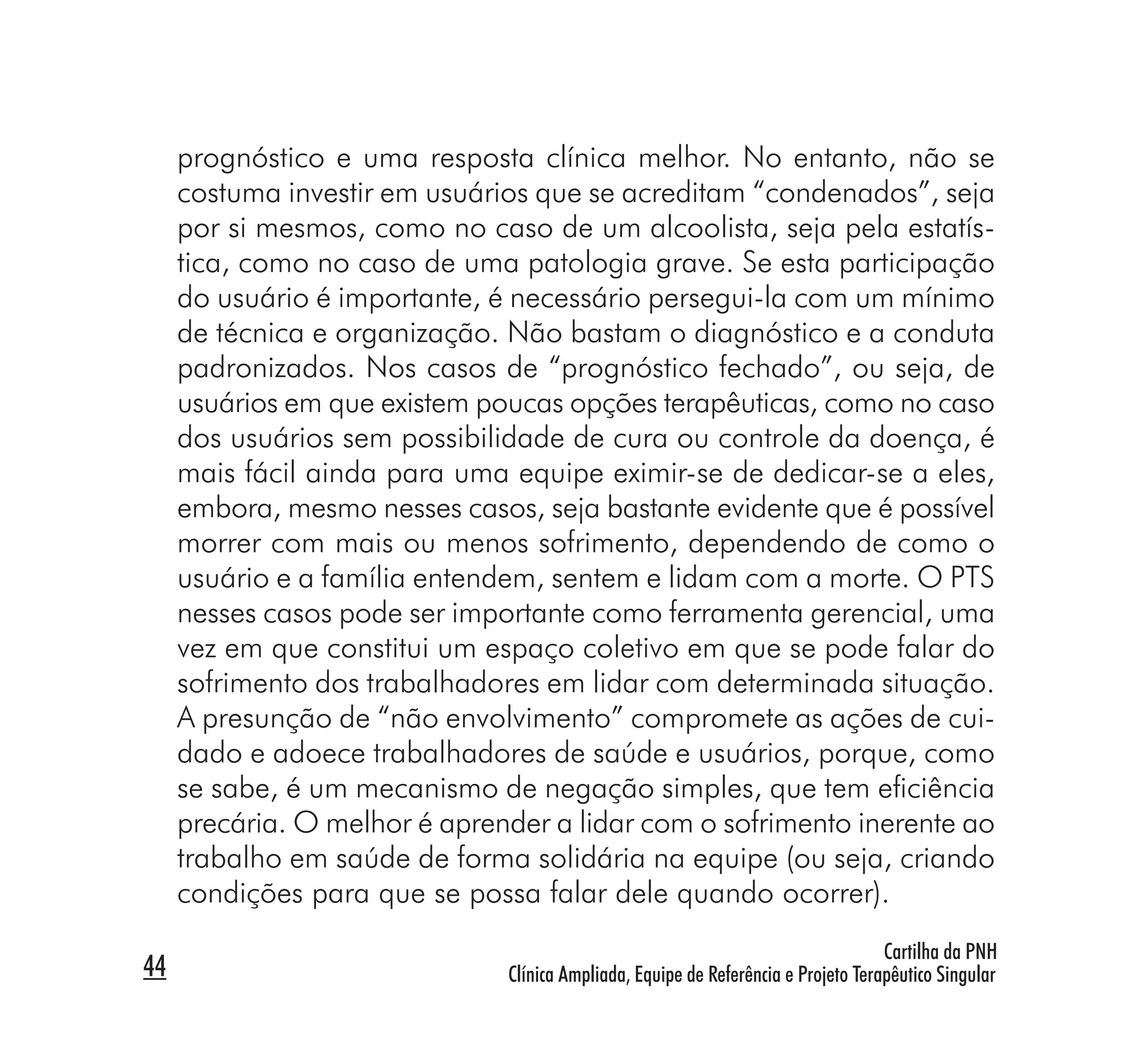 prognóstico e uma resposta clínica melhor. No entanto, não se
     costuma investir em usuários que se acreditam “condenados”, seja
     por si mesmos, como no caso de um alcoolista, seja pela estatís-
     tica, como no caso de uma patologia grave. Se esta participação
     do usuário é importante, é necessário persegui-la com um mínimo
     de técnica e organização. Não bastam o diagnóstico e a conduta
     padronizados. Nos casos de “prognóstico fechado”, ou seja, de
     usuários em que existem poucas opções terapêuticas, como no caso
     dos usuários sem possibilidade de cura ou controle da doença, é
     mais fácil ainda para uma equipe eximir-se de dedicar-se a eles,
     embora, mesmo nesses casos, seja bastante evidente que é possível
     morrer com mais ou menos sofrimento, dependendo de como o
     usuário e a família entendem, sentem e lidam com a morte. O PTS
     nesses casos pode ser importante como ferramenta gerencial, uma
     vez em que constitui um espaço coletivo em que se pode falar do
     sofrimento dos trabalhadores em lidar com determinada situação.
     A presunção de “não envolvimento” compromete as ações de cui-
     dado e adoece trabalhadores de saúde e usuários, porque, como
     se sabe, é um mecanismo de negação simples, que tem eﬁciência
     precária. O melhor é aprender a lidar com o sofrimento inerente ao
     trabalho em saúde de forma solidária na equipe (ou seja, criando
     condições para que se possa falar dele quando ocorrer).
                                                                                    Cartilha da PNH
44                             Clínica Ampliada, Equipe de Referência e Projeto Terapêutico Singular
 