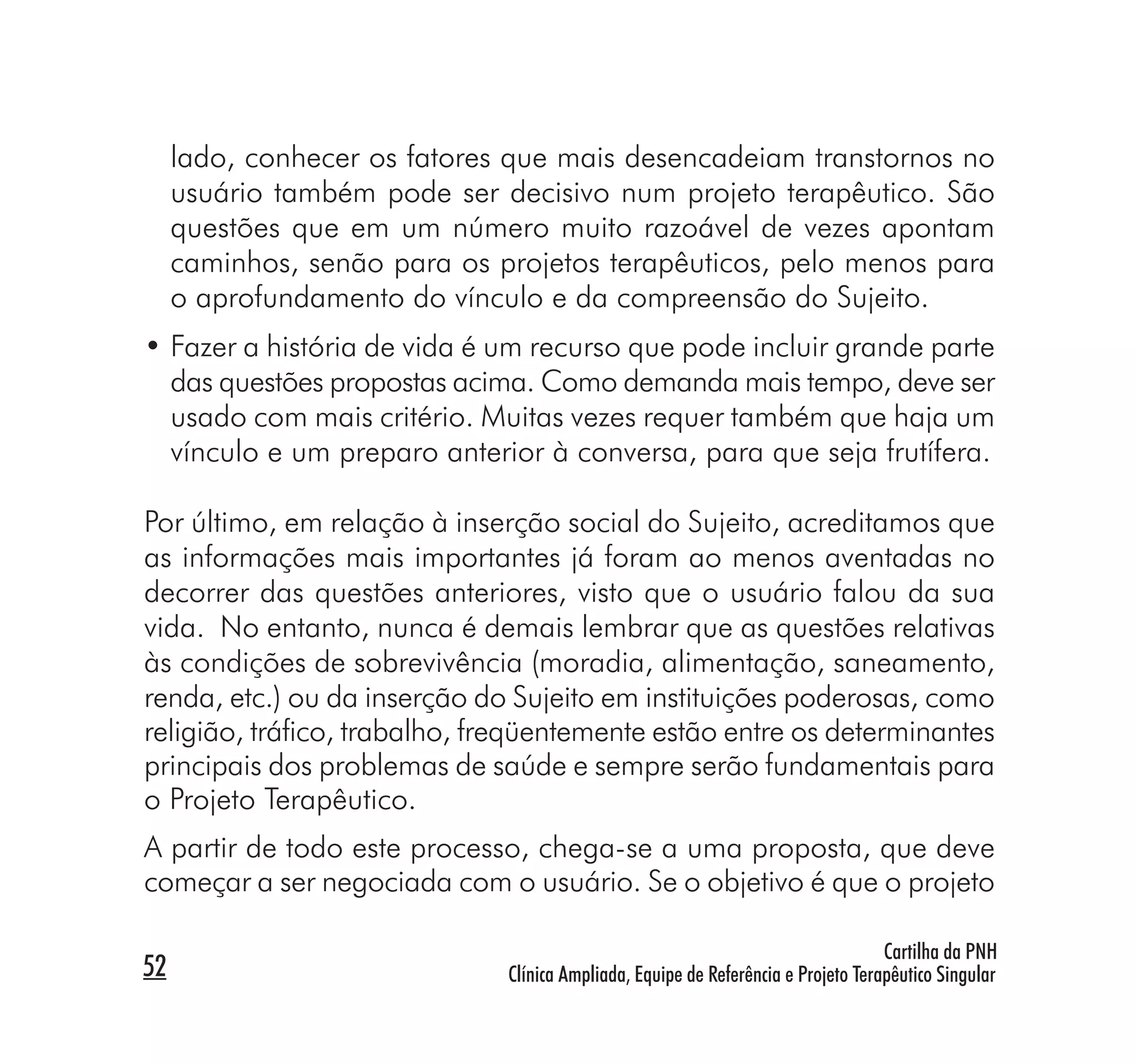 lado, conhecer os fatores que mais desencadeiam transtornos no
     usuário também pode ser decisivo num projeto terapêutico. São
     questões que em um número muito razoável de vezes apontam
     caminhos, senão para os projetos terapêuticos, pelo menos para
     o aprofundamento do vínculo e da compreensão do Sujeito.
• Fazer a história de vida é um recurso que pode incluir grande parte
  das questões propostas acima. Como demanda mais tempo, deve ser
  usado com mais critério. Muitas vezes requer também que haja um
  vínculo e um preparo anterior à conversa, para que seja frutífera.

Por último, em relação à inserção social do Sujeito, acreditamos que
as informações mais importantes já foram ao menos aventadas no
decorrer das questões anteriores, visto que o usuário falou da sua
vida. No entanto, nunca é demais lembrar que as questões relativas
às condições de sobrevivência (moradia, alimentação, saneamento,
renda, etc.) ou da inserção do Sujeito em instituições poderosas, como
religião, tráﬁco, trabalho, freqüentemente estão entre os determinantes
principais dos problemas de saúde e sempre serão fundamentais para
o Projeto Terapêutico.
A partir de todo este processo, chega-se a uma proposta, que deve
começar a ser negociada com o usuário. Se o objetivo é que o projeto

                                                                                   Cartilha da PNH
52                            Clínica Ampliada, Equipe de Referência e Projeto Terapêutico Singular
 