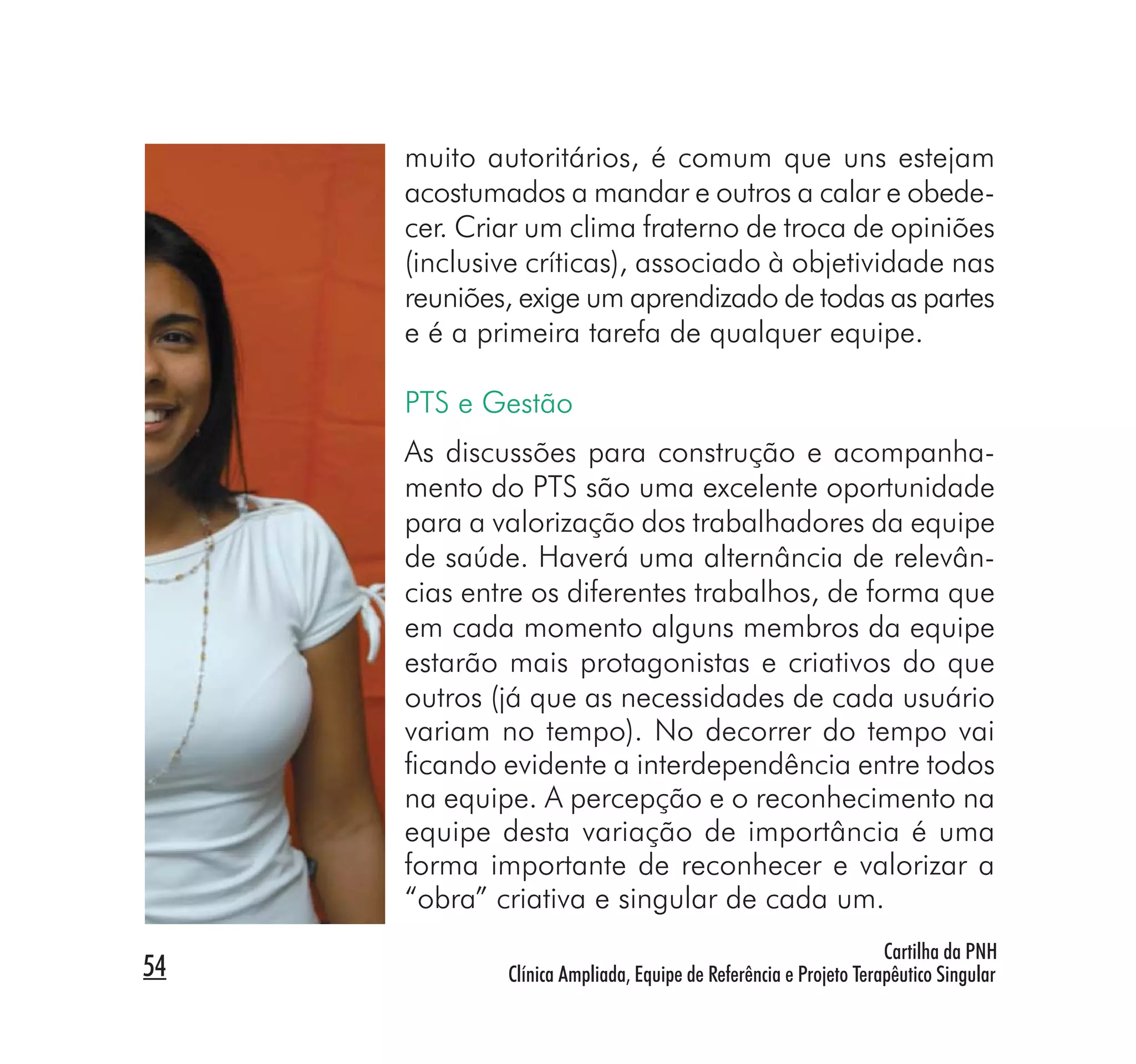 muito autoritários, é comum que uns estejam
     acostumados a mandar e outros a calar e obede-
     cer. Criar um clima fraterno de troca de opiniões
     (inclusive críticas), associado à objetividade nas
     reuniões, exige um aprendizado de todas as partes
     e é a primeira tarefa de qualquer equipe.

     PTS e Gestão
     As discussões para construção e acompanha-
     mento do PTS são uma excelente oportunidade
     para a valorização dos trabalhadores da equipe
     de saúde. Haverá uma alternância de relevân-
     cias entre os diferentes trabalhos, de forma que
     em cada momento alguns membros da equipe
     estarão mais protagonistas e criativos do que
     outros (já que as necessidades de cada usuário
     variam no tempo). No decorrer do tempo vai
     ﬁcando evidente a interdependência entre todos
     na equipe. A percepção e o reconhecimento na
     equipe desta variação de importância é uma
     forma importante de reconhecer e valorizar a
     “obra” criativa e singular de cada um.
                                                                  Cartilha da PNH
54           Clínica Ampliada, Equipe de Referência e Projeto Terapêutico Singular
 