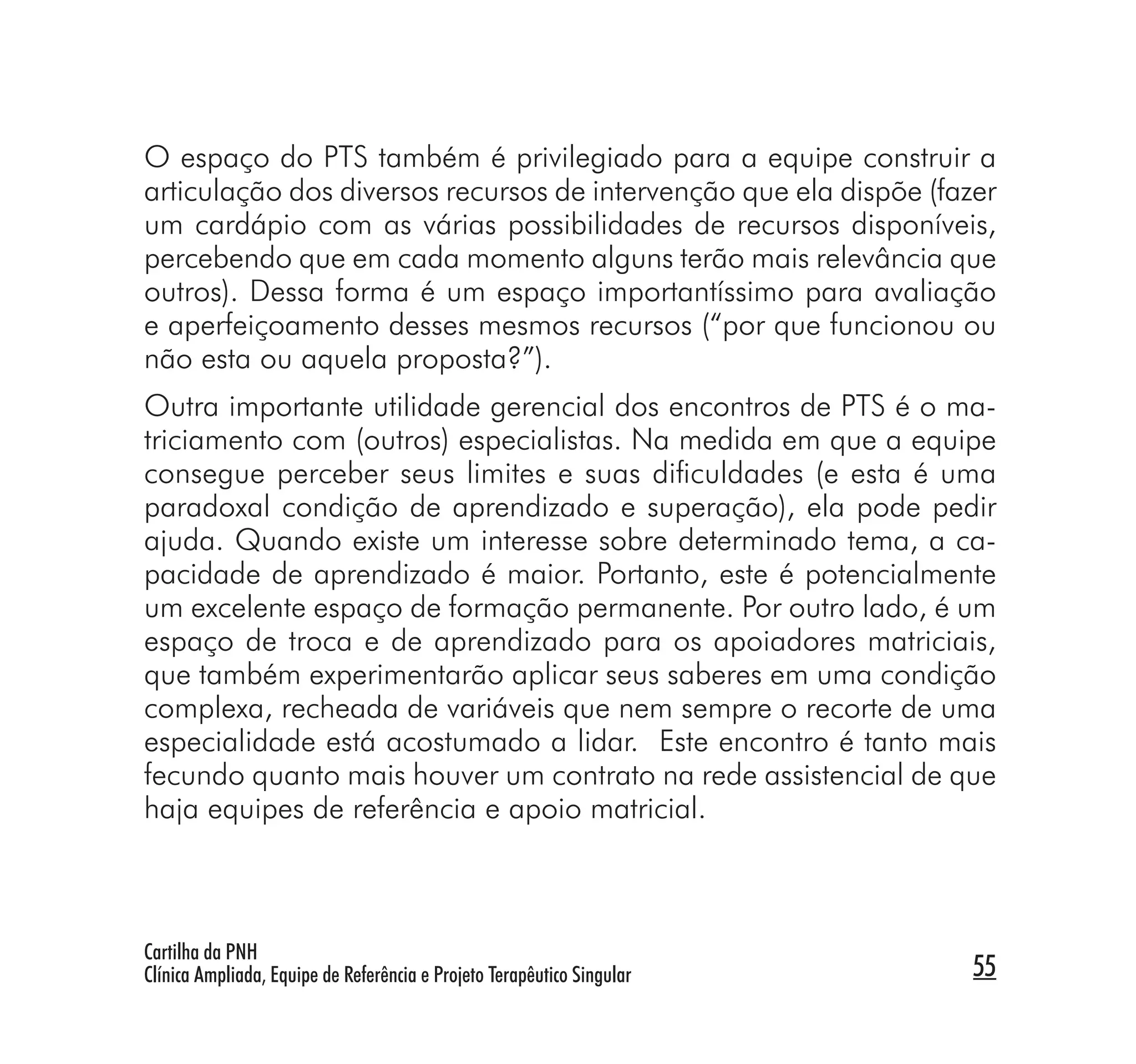 O espaço do PTS também é privilegiado para a equipe construir a
articulação dos diversos recursos de intervenção que ela dispõe (fazer
um cardápio com as várias possibilidades de recursos disponíveis,
percebendo que em cada momento alguns terão mais relevância que
outros). Dessa forma é um espaço importantíssimo para avaliação
e aperfeiçoamento desses mesmos recursos (“por que funcionou ou
não esta ou aquela proposta?”).
Outra importante utilidade gerencial dos encontros de PTS é o ma-
triciamento com (outros) especialistas. Na medida em que a equipe
consegue perceber seus limites e suas diﬁculdades (e esta é uma
paradoxal condição de aprendizado e superação), ela pode pedir
ajuda. Quando existe um interesse sobre determinado tema, a ca-
pacidade de aprendizado é maior. Portanto, este é potencialmente
um excelente espaço de formação permanente. Por outro lado, é um
espaço de troca e de aprendizado para os apoiadores matriciais,
que também experimentarão aplicar seus saberes em uma condição
complexa, recheada de variáveis que nem sempre o recorte de uma
especialidade está acostumado a lidar. Este encontro é tanto mais
fecundo quanto mais houver um contrato na rede assistencial de que
haja equipes de referência e apoio matricial.



Cartilha da PNH
Clínica Ampliada, Equipe de Referência e Projeto Terapêutico Singular   55
 