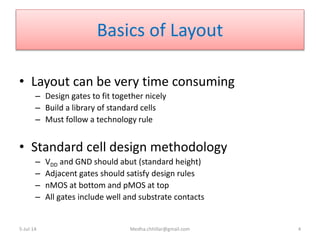 Basics of Layout
• Layout can be very time consuming
– Design gates to fit together nicely
– Build a library of standard cells
– Must follow a technology rule
• Standard cell design methodology
– VDD and GND should abut (standard height)
– Adjacent gates should satisfy design rules
– nMOS at bottom and pMOS at top
– All gates include well and substrate contacts
5-Jul-14 Medha.chhillar@gmail.com 4
 