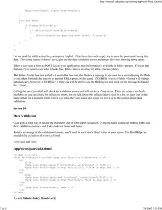 http://manual.cakephp.org/printing/appendix/blog_tutorial

$this->set('post', $this->Post->read());
}
function add()
{
if (!empty($this->data))
{
if ($this->Post->save($this->data))
{
$this->flash('Your post has been saved.','/posts');
}
}
}
}
?>

Let me read the add() action for you in plain English: if the form data isn't empty, try to save the post model using that
data. If for some reason it doesn't save, give me the data validation errors and render the view showing those errors.
When a user uses a form to POST data to your application, that information is available in $this->params. You can pr()
that out if you want to see what it looks like. $this->data is an alias for $this->params['data'].
The $this->flash() function called is a controller function that flashes a message to the user for a second (using the flash
layout) then forwards the user on to another URL (/posts, in this case). If DEBUG is set to 0 $this->flash() will redirect
automatically, however, if DEBUG > 0 then you will be able to see the flash layout and click on the message to handle
the redirect.
Calling the save() method will check for validation errors and will not save if any occur. There are several methods
available so you can check for validation errors, but we talk about the validateErrors() call in a bit, so keep that on the
back burner for a moment while I show you what the view looks like when we move on to the section about data
validation.
Section 10

Data Validation
Cake goes a long way in taking the monotony out of form input validation. Everyone hates coding up endless forms and
their validation routines, and Cake makes it easier and faster.
To take advantage of the validation features, you'll need to use Cake's HtmlHelper in your views. The HtmlHelper is
available by default to all views at $html.
Here's our add view:

/app/views/posts/add.thtml
<h1>Add Post</h1>
<form method="post" action="<?php echo $html->url('/posts/add')?>">
<p>
Title:
<?php echo $html->input('Post/title', array('size' => '40'))?>
<?php echo $html->tagErrorMsg('Post/title', 'Title is required.') ?>
</p>
<p>
Body:
<?php echo $html->textarea('Post/body', array('rows'=>'10')) ?>
<?php echo $html->tagErrorMsg('Post/body', 'Body is required.') ?>
</p>
<p>
<?php echo $html->submit('Save') ?>
</p>
</form>

As with $html->link(), $html->url()

7 of 11

1/28/2007 1:25 PM

 