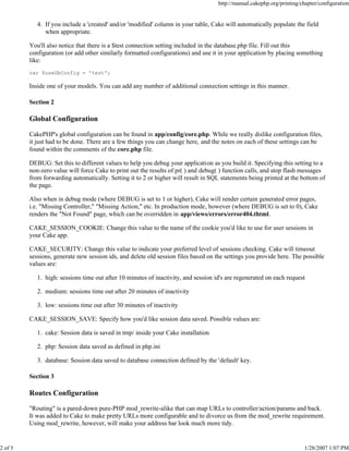 http://manual.cakephp.org/printing/chapter/configuration

4. If you include a 'created' and/or 'modified' column in your table, Cake will automatically populate the field
when appropriate.
You'll also notice that there is a $test connection setting included in the database.php file. Fill out this
configuration (or add other similarly formatted configurations) and use it in your application by placing something
like:
var $useDbConfig = 'test';

Inside one of your models. You can add any number of additional connection settings in this manner.
Section 2

Global Configuration
CakePHP's global configuration can be found in app/config/core.php. While we really dislike configuration files,
it just had to be done. There are a few things you can change here, and the notes on each of these settings can be
found within the comments of the core.php file.
DEBUG: Set this to different values to help you debug your application as you build it. Specifying this setting to a
non-zero value will force Cake to print out the results of pr( ) and debug( ) function calls, and stop flash messages
from forwarding automatically. Setting it to 2 or higher will result in SQL statements being printed at the bottom of
the page.
Also when in debug mode (where DEBUG is set to 1 or higher), Cake will render certain generated error pages,
i.e. "Missing Controller," "Missing Action," etc. In production mode, however (where DEBUG is set to 0), Cake
renders the "Not Found" page, which can be overridden in app/views/errors/error404.thtml.
CAKE_SESSION_COOKIE: Change this value to the name of the cookie you'd like to use for user sessions in
your Cake app.
CAKE_SECURITY: Change this value to indicate your preferred level of sessions checking. Cake will timeout
sessions, generate new session ids, and delete old session files based on the settings you provide here. The possible
values are:
1. high: sessions time out after 10 minutes of inactivity, and session id's are regenerated on each request
2. medium: sessions time out after 20 minutes of inactivity
3. low: sessions time out after 30 minutes of inactivity
CAKE_SESSION_SAVE: Specify how you'd like session data saved. Possible values are:
1. cake: Session data is saved in tmp/ inside your Cake installation
2. php: Session data saved as defined in php.ini
3. database: Session data saved to database connection defined by the 'default' key.
Section 3

Routes Configuration
"Routing" is a pared-down pure-PHP mod_rewrite-alike that can map URLs to controller/action/params and back.
It was added to Cake to make pretty URLs more configurable and to divorce us from the mod_rewrite requirement.
Using mod_rewrite, however, will make your address bar look much more tidy.

2 of 5

1/28/2007 1:07 PM

 