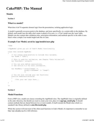 http://manual.cakephp.org/printing/chapter/models

CakePHP: The Manual
Models
Section 1

What is a model?
What does it do? It separates domain logic from the presentation, isolating application logic.
A model is generally an access point to the database, and more specifically, to a certain table in the database. By
default, each model uses the table who's name is plural of its own, i.e. a 'User' model uses the 'users' table.
Models can also contain data validation rules, association information, and methods specific to the table it uses.
Here's what a simple User model might look like in Cake:

Example User Model, saved in /app/models/user.php
<?php
//AppModel gives you all of Cake's Model functionality
class User extends AppModel
{
// Its always good practice to include this variable.
var $name = 'User';
// This is used for validation, see Chapter "Data Validation".
var $validate = array();
// You can also define associations.
// See section 6.3 for more information.
var $hasMany = array('Image' =>
array('className' => 'Image')
);
// You can also include your own functions:
function makeInactive($uid)
{
//Put your own logic here...
}
}
?>

Section 2

Model Functions
From a PHP view, models are classes extending the AppModel class. The AppModel class is originally defined
in the cake/ directory, but should you want to create your own, place it in app/app_model.php. It should
contain methods that are shared between two or more models. It itself extends the Model class which is a
standard Cake library defined in cake/libs/model.php.
While this section will treat most of the often-used functions in Cake's Model, it's important to remember to use
http://api.cakephp.org for a full reference.

1 of 22

1/28/2007 1:08 PM

 