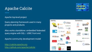 Apache Calcite
Apache top-level project
Query planning framework used in many
projects and products
Also works standalone: embedded federated
query engine with SQL / JDBC front end
Apache community development model
http://calcite.apache.org
http://github.com/apache/calcite
 