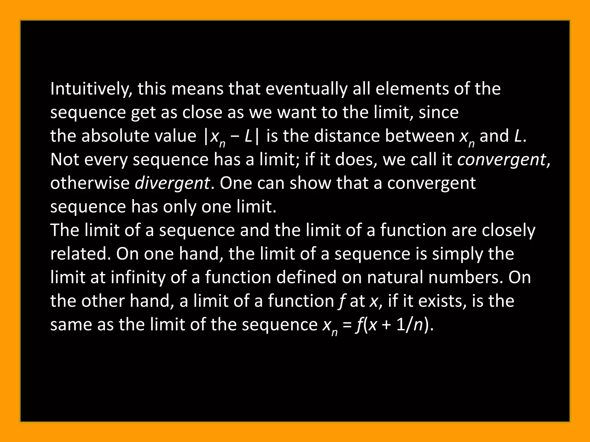Intuitively, this means that eventually all elements of the
sequence get as close as we want to the limit, since
the absolute value |xn − L| is the distance between xn and L.
Not every sequence has a limit; if it does, we call it convergent,
otherwise divergent. One can show that a convergent
sequence has only one limit.
The limit of a sequence and the limit of a function are closely
related. On one hand, the limit of a sequence is simply the
limit at infinity of a function defined on natural numbers. On
the other hand, a limit of a function f at x, if it exists, is the
same as the limit of the sequence xn = f(x + 1/n).
 