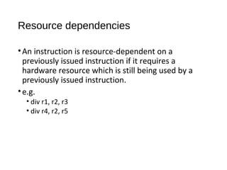 Resource dependencies
•An instruction is resource-dependent on a
previously issued instruction if it requires a
hardware resource which is still being used by a
previously issued instruction.
•e.g.
• div r1, r2, r3
• div r4, r2, r5
 