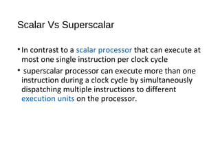 Scalar Vs Superscalar
•In contrast to a scalar processor that can execute at
most one single instruction per clock cycle
• superscalar processor can execute more than one
instruction during a clock cycle by simultaneously
dispatching multiple instructions to different
execution units on the processor.
 