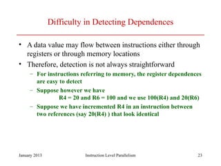 January 2013 23
Difficulty in Detecting Dependences
• A data value may flow between instructions either through
registers or through memory locations
• Therefore, detection is not always straightforward
– For instructions referring to memory, the register dependences
are easy to detect
– Suppose however we have
R4 = 20 and R6 = 100 and we use 100(R4) and 20(R6)
– Suppose we have incremented R4 in an instruction between
two references (say 20(R4) ) that look identical
Instruction Level Parallelism
 