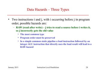 January 2013 28
Data Hazards – Three Types
• Two instructions i and j, with i occurring before j in program
order, possible hazards are:
– RAW (read after write) – j tries to read a source before i writes it,
so j incorrectly gets the old value
• The most common type
• Program order must be preserved
• In a simple common static pipeline a load instruction followed by an
integer ALU instruction that directly uses the load result will lead to a
RAW hazard
Instruction Level Parallelism
 