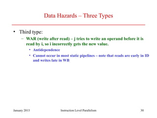 January 2013 30
Data Hazards – Three Types
• Third type:
– WAR (write after read) – j tries to write an operand before it is
read by i, so i incorrectly gets the new value.
• Antidependence
• Cannot occur in most static pipelines – note that reads are early in ID
and writes late in WB
Instruction Level Parallelism
 