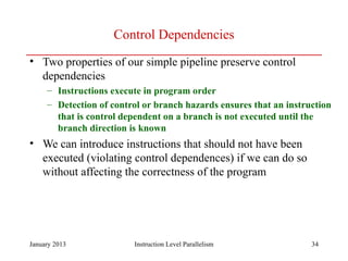 January 2013 34
Control Dependencies
• Two properties of our simple pipeline preserve control
dependencies
– Instructions execute in program order
– Detection of control or branch hazards ensures that an instruction
that is control dependent on a branch is not executed until the
branch direction is known
• We can introduce instructions that should not have been
executed (violating control dependences) if we can do so
without affecting the correctness of the program
Instruction Level Parallelism
 