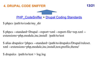 4. DRUPAL CODE SNIFFER                                            13/21


          PHP_CodeSniffer + Drupal Coding Standards
$ phpcs /path/to/code/my_dir

$ phpcs --standard=Drupal --report=xml --report-file=rep.xml --
extensions=php,module,inc,install /path/to/test

$ alias drupalcs='phpcs --standard=/path/to/drupalcs/Drupal/ruleset.
xml --extensions=php,module,inc,install,test,profile,theme'

$ drupalcs /path/to/test > log.log
 