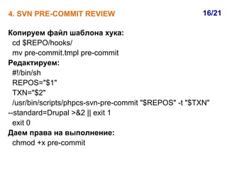 4. SVN PRE-COMMIT REVIEW                                16/21

Копируем файл шаблона хука:
  cd $REPO/hooks/
  mv pre-commit.tmpl pre-commit
Редактируем:
  #!/bin/sh
  REPOS="$1"
  TXN="$2"
  /usr/bin/scripts/phpcs-svn-pre-commit "$REPOS" -t "$TXN"
--standard=Drupal >&2 || exit 1
  exit 0
Даем права на выполнение:
  chmod +x pre-commit
 