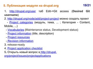 5. Публикация модуля на drupal.org                          19/21
1. http://drupal.org/user таб Edit->Git access (Desired Git
username)
2. http://drupal.org/node/add/project-project можно создать проект
  - Project categories (модуль, тема, ... ; Категория - Content,
Mobile, ...)
 - Vocabularies (Maintenance status, Development status)
 - Project information (title, description)
 - Project resources
 - Revision information
3. release-ready
4. Project application checklist
5. Открыть новый вопрос в http://drupal.
org/project/issues/projectapplications
 