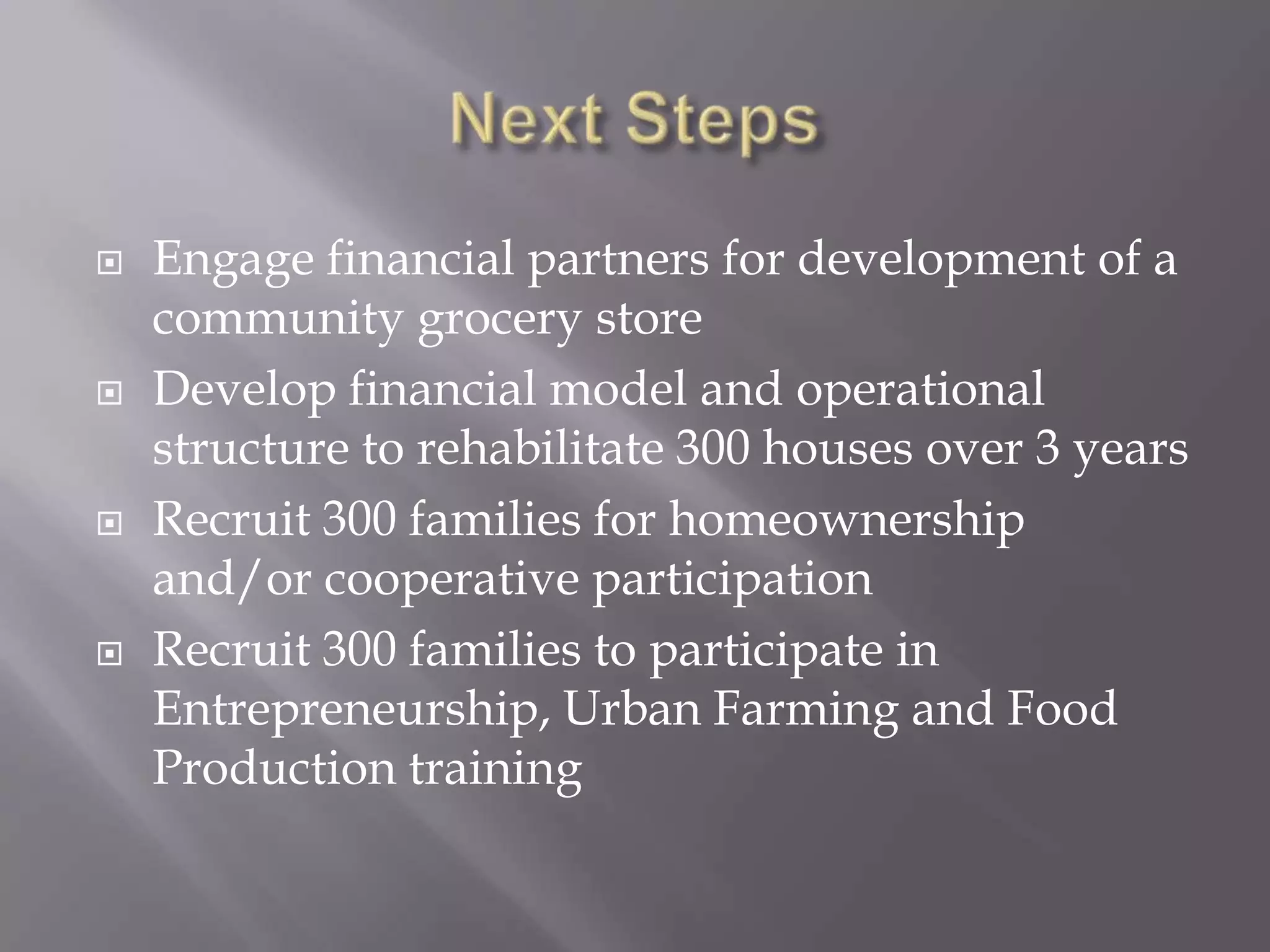    Engage financial partners for development of a
    community grocery store
   Develop financial model and operational
    structure to rehabilitate 300 houses over 3 years
   Recruit 300 families for homeownership
    and/or cooperative participation
   Recruit 300 families to participate in
    Entrepreneurship, Urban Farming and Food
    Production training
 