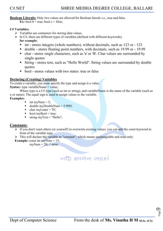 C#.NET SHREE MEDHA DEGREE COLLEGE, BALLARI
Dept of Computer Science From the desk of Ms. Vinutha H M M.Sc. (CS)
Page
9
Boolean Literals: Only two values are allowed for Boolean literals i.e., true and false.
Ex: bool b = true; bool c = false;
C# Variables:
➢ Variables are containers for storing data values.
➢ In C#, there are different types of variables (defined with different keywords),
for example:
▪ int - stores integers (whole numbers), without decimals, such as 123 or - 123
▪ double - stores floating point numbers, with decimals, such as 19.99 or - 19.99
▪ char - stores single characters, such as 'a' or 'B'. Char values are surrounded by
single quotes
▪ String - stores text, such as "Hello World". String values are surrounded by double
quotes
▪ bool - stores values with two states: true or false
Declaring (Creating) Variables
To create a variable, you must specify the type and assign it a value:
Syntax: type variableName = value;
Where type is a C# type (such as int or string), and variableName is the name of the variable (such as
x or name). The equal sign is used to assign values to the variable.
Examples:
▪ int myNum = 5;
▪ double myDoubleNum = 5.99D;
▪ char myLetter = 'D';
▪ bool myBool = true;
▪ string myText = "Hello";
Constants:
➢ If you don't want others (or yourself) to overwrite existing values, you can add the const keyword in
front of the variable type.
➢ This will declare the variable as "constant", which means unchangeable and read-only:
Example: const int myNum = 15;
myNum = 20; // error
 