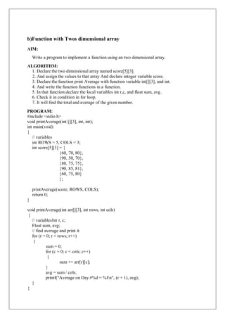 b)Function with Twos dimensional array
AIM:
Write a program to implement a function using an two dimensional array.
ALGORITHM:
1. Declare the two dimensional array named score[5][3].
2. And assign the values to that array And declare integer variable score.
3. Declare the function print Average with function variable int[][3], and int.
4. And write the function functions in a function.
5. In that function declare the local variables int r,c, and float sum, avg.
6. Check it in condition in for loop.
7. It will find the total and average of the given number.
PROGRAM:
#include <stdio.h>
void printAverage(int [][3], int, int);
int main(void)
{
// variables
int ROWS = 5, COLS = 3;
int score[5][3] = {
{60, 70, 80},
{90, 50, 70},
{80, 75, 75},
{90, 85, 81},
{60, 75, 80}
};
printAverage(score, ROWS, COLS);
return 0;
}
void printAverage(int arr[][3], int rows, int cols)
{
// variablesInt r, c;
Float sum, avg;
// find average and print it
for (r = 0; r < rows; r++)
{
sum = 0;
for (c = 0; c < cols; c++)
{
sum += arr[r][c];
}
avg = sum / cols;
printf("Average on Day #%d = %fn", (r + 1), avg);
}
}
 