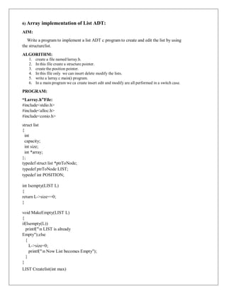 6) Array implementation of List ADT:
AIM:
Write a program to implement a list ADT c program to create and edit the list by using
the structurelist.
ALGORITHM:
1. create a file named larray.h.
2. In this file create a structure pointer.
3. create the position pointer.
4. In this file only we can insert delete modify the lists.
.
5. write a larray.c main() program.
6. In a main program we ca create insert edit and modify are all performed in a switch case.
PROGRAM:
“Larray.h”File:
#include<stdio.h>
#include<alloc.h>
#include<conio.h>
struct list
{
int
capacity;
int size;
int *array;
};
typedef struct list *ptrToNode;
typedef ptrToNode LIST;
typedef int POSITION;
int Isempty(LIST L)
{
return L->size==0;
}
void MakeEmpty(LIST L)
{
if(Isempty(L))
printf("n LIST is already
Empty");else
{
L->size=0;
printf("n Now List becomes Empty");
}
}
LIST Createlist(int max)
 