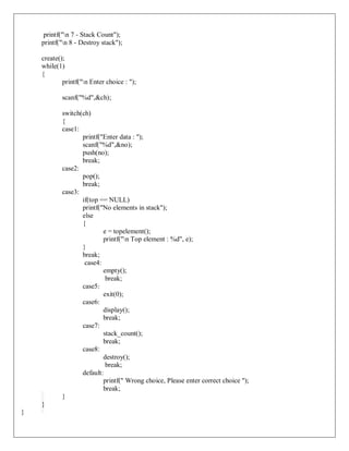 printf("n 7 - Stack Count");
printf("n 8 - Destroy stack");
create();
while(1)
{
printf("n Enter choice : ");
scanf("%d",&ch);
switch(ch)
{
case1:
printf("Enter data : ");
scanf("%d",&no);
push(no);
break;
case2:
pop();
break;
case3:
if(top == NULL)
printf("No elements in stack");
else
{
e = topelement();
printf("n Top element : %d", e);
}
break;
case4:
empty();
break;
case5:
exit(0);
case6:
display();
break;
case7:
stack_count();
break;
case8:
destroy();
break;
default:
printf(" Wrong choice, Please enter correct choice ");
break;
}
}
}
 