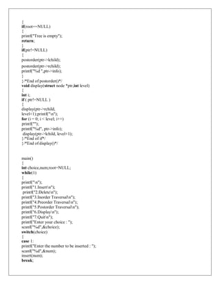 {
if(root==NULL)
{
printf("Tree is empty");
return;
}
if(ptr!=NULL)
{
postorder(ptr->lchild);
postorder(ptr->rchild);
printf("%d ",ptr->info);
}
}/*End of postorder()*/
void display(struct node *ptr,int level)
{
int i;
if ( ptr!=NULL )
{
display(ptr->rchild,
level+1);printf("n");
for (i = 0; i < level; i++)
printf("");
printf("%d", ptr->info);
display(ptr->lchild, level+1);
}/*End of if*/
}/*End of display()*/
main()
{
int choice,num;root=NULL;
while(1)
{
printf("n");
printf("1.Insertn");
printf("2.Deleten");
printf("3.Inorder Traversaln");
printf("4.Preorder Traversaln");
printf("5.Postorder Traversaln");
printf("6.Displayn");
printf("7.Quitn");
printf("Enter your choice : ");
scanf("%d",&choice);
switch(choice)
{
case 1:
printf("Enter the number to be inserted : ");
scanf("%d",&num);
insert(num);
break;
 