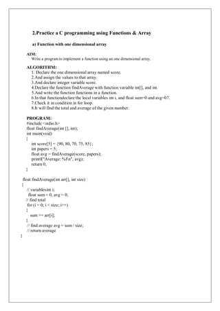 2.Practice a C programming using Functions & Array
a) Function with one dimensional array
AIM:
Write a program to implement a function using an one dimensional array.
ALGORITHM:
1. Declare the one dimensional array named score.
2.And assign the values to that array.
3.And declare integer variable score.
4.Declare the function findAverage with function variable int[], and int.
5.And write the function functions in a function.
6.In that functiondeclare the local variables int i, and float sum=0 and avg=07.
7.Check it in condition in for loop.
8.It will find the total and average of the given number.
PROGRAM:
#include <stdio.h>
float findAverage(int [], int);
int main(void)
{
int score[5] = {90, 80, 70, 75, 85};
int papers = 5;
float avg = findAverage(score, papers);
printf("Average: %fn", avg);
return 0;
}
float findAverage(int arr[], int size)
{
// variablesint i;
float sum = 0, avg = 0;
// find total
for (i = 0; i < size; i++)
{
sum += arr[i];
}
// find average avg = sum / size;
// return average
}
 