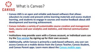 • Canvas LMS is an open and reliable web-based software that allows
educators to create and present online learning materials and assess student
learning, and students to engage in courses and receive feedback about skill
development and learning achievement.
• Canvas includes a variety of customizable course creation and management
tools, course and user analytics and statistics, and internal communication
tools.
• Institutions may provide users with a Canvas account, or individual users can
try the free version by signing up for their own account.
• Additionally, while Canvas is primarily a web-based software, any user can
access Canvas on a mobile device from the Canvas Teacher, Canvas Student,
and Canvas Parent apps. Learn more about the Canvas mobile apps.
What is Canvas?
 