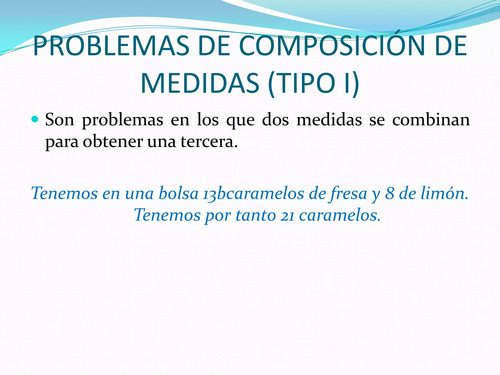 PROBLEMAS DE COMPOSICIÓN DE
      MEDIDAS (TIPO I)
 Son problemas en los que dos medidas se combinan
 para obtener una tercera.

Tenemos en una bolsa 13bcaramelos de fresa y 8 de limón.
            Tenemos por tanto 21 caramelos.
 