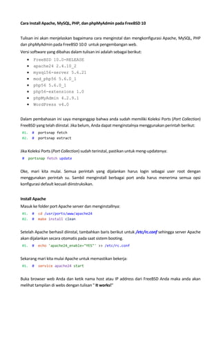 Cara Install Apache, MySQL, PHP, dan phpMyAdmin pada FreeBSD 10
Tulisan ini akan menjelaskan bagaimana cara menginstal dan mengkonfigurasi Apache, MySQL, PHP
dan phpMyAdmin pada FreeBSD 10.0 untuk pengembangan web.
Versi software yang dibahas dalam tulisan ini adalah sebagai berikut:
 FreeBSD 10.0-RELEASE
 apache24 2.4.10_2
 mysql56-server 5.6.21
 mod_php56 5.6.0_1
 php56 5.6.0_1
 php56-extensions 1.0
 phpMyAdmin 4.2.9.1
 WordPress v4.0
Dalam pembahasan ini saya menganggap bahwa anda sudah memiliki Koleksi Ports (Port Collection)
FreeBSD yang telah diinstal. Jika belum, Anda dapat menginstalnya menggunakan perintah berikut:
01. # portsnap fetch
02. # portsnap extract
Jika Koleksi Ports (Port Collection) sudah terinstal, pastikan untuk meng-updatenya:
# portsnap fetch update
Oke, mari kita mulai. Semua perintah yang dijalankan harus login sebagai user root dengan
menggunakan perintah su. Sambil menginstall berbagai port anda harus menerima semua opsi
konfigurasi default kecuali diinstruksikan.
Install Apache
Masuk ke folder port Apache server dan menginstallnya:
01. # cd /usr/ports/www/apache24
02. # make install clean
Setelah Apache berhasil diinstal, tambahkan baris berikut untuk /etc/rc.conf sehingga server Apache
akan dijalankan secara otomatis pada saat sistem booting.
01. # echo 'apache24_enable="YES"' >> /etc/rc.conf
Sekarang mari kita mulai Apache untuk memastikan bekerja:
01. # service apache24 start
Buka browser web Anda dan ketik nama host atau IP address dari FreeBSD Anda maka anda akan
melihat tampilan di webs dengan tulisan " It works!"
 