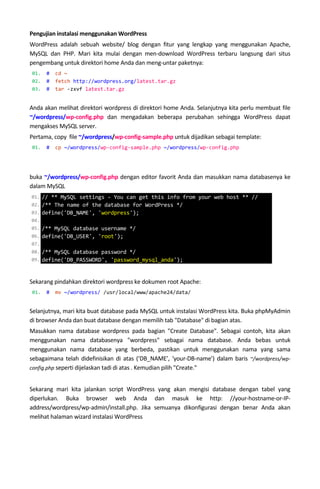 Pengujian instalasi menggunakan WordPress
WordPress adalah sebuah website/ blog dengan fitur yang lengkap yang menggunakan Apache,
MySQL dan PHP. Mari kita mulai dengan men-download WordPress terbaru langsung dari situs
pengembang untuk direktori home Anda dan meng-untar paketnya:
01. # cd ~
02. # fetch http://wordpress.org/latest.tar.gz
03. # tar -zxvf latest.tar.gz
Anda akan melihat direktori wordpress di direktori home Anda. Selanjutnya kita perlu membuat file
~/wordpress/wp-config.php dan mengadakan beberapa perubahan sehingga WordPress dapat
mengakses MySQL server.
Pertama, copy file ~/wordpress/wp-config-sample.php untuk dijadikan sebagai template:
01. # cp ~/wordpress/wp-config-sample.php ~/wordpress/wp-config.php
buka ~/wordpress/wp-config.php dengan editor favorit Anda dan masukkan nama databasenya ke
dalam MySQL
Sekarang pindahkan direktori wordpress ke dokumen root Apache:
01. # mv ~/wordpress/ /usr/local/www/apache24/data/
Selanjutnya, mari kita buat database pada MySQL untuk instalasi WordPress kita. Buka phpMyAdmin
di browser Anda dan buat database dengan memilih tab "Database" di bagian atas.
Masukkan nama database wordpress pada bagian "Create Database". Sebagai contoh, kita akan
menggunakan nama databasenya "wordpress" sebagai nama database. Anda bebas untuk
menggunakan nama database yang berbeda, pastikan untuk menggunakan nama yang sama
sebagaimana telah didefinisikan di atas (‘DB_NAME’, ‘your-DB-name’) dalam baris ~/wordpress/wp-
config.php seperti dijelaskan tadi di atas . Kemudian pilih "Create."
Sekarang mari kita jalankan script WordPress yang akan mengisi database dengan tabel yang
diperlukan. Buka browser web Anda dan masuk ke http: //your-hostname-or-IP-
address/wordpress/wp-admin/install.php. Jika semuanya dikonfigurasi dengan benar Anda akan
melihat halaman wizard instalasi WordPress
01. // ** MySQL settings - You can get this info from your web host ** //
02. /** The name of the database for WordPress */
03. define('DB_NAME', 'wordpress');
04.
05. /** MySQL database username */
06. define('DB_USER', 'root');
07.
08. /** MySQL database password */
09. define('DB_PASSWORD', 'password_mysql_anda');
 