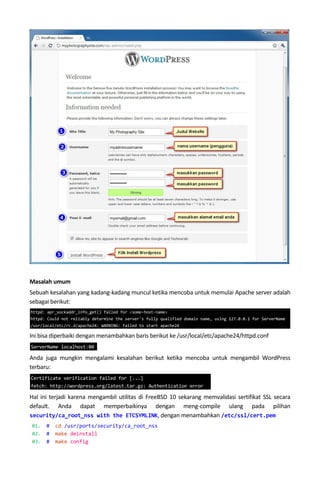 Masalah umum
Sebuah kesalahan yang kadang-kadang muncul ketika mencoba untuk memulai Apache server adalah
sebagai berikut:
Ini bisa diperbaiki dengan menambahkan baris berikut ke /usr/local/etc/apache24/httpd.conf
Anda juga mungkin mengalami kesalahan berikut ketika mencoba untuk mengambil WordPress
terbaru:
Hal ini terjadi karena mengambil utilitas di FreeBSD 10 sekarang memvalidasi sertifikat SSL secara
default. Anda dapat memperbaikinya dengan meng-compile ulang pada pilihan
security/ca_root_nss with the ETCSYMLINK, dengan menambahkan /etc/ssl/cert.pem
01. # cd /usr/ports/security/ca_root_nss
02. # make deinstall
03. # make config
httpd: apr_sockaddr_info_get() failed for <some-host-name>
httpd: Could not reliably determine the server's fully qualified domain name, using 127.0.0.1 for ServerName
/usr/local/etc/rc.d/apache24: WARNING: failed to start apache24
ServerName localhost:80
Certificate verification failed for [...]
fetch: http://wordpress.org/latest.tar.gz: Authentication error
 