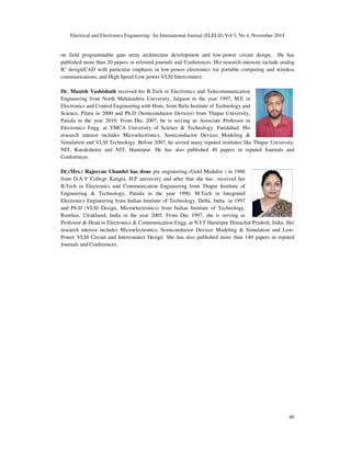Electrical and Electronics Engineering: An International Journal (ELELIJ) Vol 3, No 4, November 2014
46
on field programmable gate array architecture development and low-power circuit design. He has
published more than 20 papers in refereed journals and Conferences. His research interests include analog
IC design/CAD with particular emphasis in low-power electronics for portable computing and wireless
communications, and High Speed Low power VLSI Interconnect.
Dr. Munish Vashishath received his B.Tech in Electronics and Telecommunication
Engineering from North Maharashtra University, Jalgaon in the year 1997, M.E in
Electronics and Control Engineering with Hons. from Birla Institute of Technology and
Science, Pilani in 2000 and Ph.D (Semiconductor Devices) from Thapar University,
Patiala in the year 2010. From Dec 2007, he is serving as Associate Professor in
Electronics Engg. at YMCA University of Science & Technology, Faridabad. His
research interest includes Microelectronics, Semiconductor Devices Modeling &
Simulation and VLSI Technology. Before 2007, he served many reputed institutes like Thapar University,
NIT, Kurukshetra and NIT, Hamirpur. He has also published 40 papers in reputed Journals and
Conferences.
Dr.(Mrs.) Rajeevan Chandel has done pre engineering (Gold Medalist ) in 1986
from D.A.V College Kangra, H.P university and after that she has received her
B.Tech in Electronics and Communication Engineering from Thapar Institute of
Engineering & Technology, Patiala in the year 1990, M.Tech in Integrated
Electronics Engineering from Indian Institute of Technology, Delhi, India in 1997
and Ph.D (VLSI Design, Microelectronics) from Indian Institute of Technology,
Roorkee, Utrakhand, India in the year 2005. From Dec 1997, she is serving as
Professor & Head in Electronics & Communication Engg. at N.I.T Hamirpur Himachal Pradesh, India. Her
research interest includes Microelectronics, Semiconductor Devices Modeling & Simulation and Low-
Power VLSI Circuit and Interconnect Design. She has also published more than 140 papers in reputed
Journals and Conferences.
 