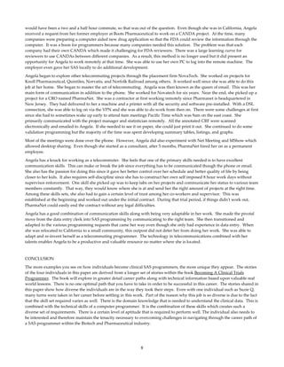 8
would have been a two and a half hour commute, so that was out of the question.  Even though she was in California, Angela 
received a request from her former employer at Boots Pharmaceutical to work on a CANDA project.  At the time, many 
companies were preparing a computer aided new drug application so that the FDA could review the information through the 
computer.  It was a boon for programmers because many companies needed this solution.  The problem was that each 
company had their own CANDA which made it challenging for FDA reviewers.  There was a large learning curve for 
reviewers to use CANDAs between different companies.  As a result, this method is no longer used but it did present an 
opportunity for Angela to work remotely at that time.  She was able to use her own PC to log into the remote machine.  The 
employer even gave her SAS locally to do additional development.   
Angela began to explore other telecommuting projects through the placement firm NovaTech.  She worked on projects for 
Knoll Pharmaceutical, Quintiles, Norvatis, and Norfolk Railroad among others.  It worked well since she was able to do this 
job at her home.  She began to master the art of telecommuting.  Angela was then known as the queen of email.  This was her 
main form of communication in addition to the phone.  She worked for Novatech for six years.  Near the end, she picked up a 
project for a CRO named PharmaNet.  She was a contractor at first working remotely since Pharmanet is headquartered in 
New Jersey.  They had delivered to her a machine and a printer with all the security and software pre‐installed.  With a DSL 
connection, she was able to log on via the VPN and she was able to do work from then on.  There were some challenges at first 
since she had to sometimes wake up early to attend 6am meetings Pacific Time which was 9am on the east coast.  She 
primarily communicated with the project manager and statistician remotely.  All the annotated CRF were scanned 
electronically and emailed to Angela.  If she needed to see it on paper, she could just print it out.  She continued to do some 
validation programming but the majority of the time was spent developing summary tables, listings, and graphs.   
Most of the meetings were done over the phone.  However, Angela did also experiment with Net Meeting and MShow which 
allowed desktop sharing.  Even though she started as a consultant, after 5 months, PharmaNet hired her on as a permanent 
employee.   
Angela has a knack for working as a telecommuter.  She feels that one of the primary skills needed is to have excellent 
communication skills.  This can make or break the job since everything has to be communicated though the phone or email.  
She also has the passion for doing this since it gave her better control over her schedule and better quality of life by being 
closer to her kids.  It also requires self‐discipline since she has to construct her own self imposed 8 hour work days without 
supervisor enforcement.  One skill she picked up was to keep tabs on her projects and communicate her status to various team 
members constantly.  That way, they would know where she is at and send her the right amount of projects at the right time.  
Among these skills sets, she also had to gain a certain level of trust among her co‐workers and supervisor.  This was 
established at the beginning and worked out under the initial contract.  During that trial period, if things didnʹt work out, 
PharmaNet could easily end the contract without any legal difficulties.   
Angela has a good combination of communication skills along with being very adaptable in her work.  She made the pivotal 
move from the data entry clerk into SAS programming by communicating to the right team.  She then transitioned and 
adapted to the various programming requests that came her way even though she only had experience in data entry.  When 
she was relocated to California to a small community, this outpost did not deter her from doing her work.  She was able to 
adapt and re‐invent herself as a telecommuting programmer.  The technology in telecommunications combined with her 
talents enables Angela to be a productive and valuable resource no matter where she is located. 
 
CONCLUSION 
The more examples you see on how individuals become clinical SAS programmers, the more unique they appear.  The stories 
of the four individuals in this paper are derived from a longer set of stories within the book Becoming A Clinical Trials 
Programmer.  The book will explore in greater detail career paths along with technical information based upon valuable real 
world lessons.  There is no one optimal path that you have to take in order to be successful in this career.  The stories shared in 
this paper show how diverse the individuals are in the way they took their steps.  Even with one individual such as Suzie Q,  
many turns were taken in her career before settling in this work.  Part of the reason why this job is so diverse is due to the fact 
that the skill set required varies as well.  There is the domain knowledge that is needed to understand the clinical data.  This is 
combined with the technical skills of a computer programmer.  It is the combination of these skills which creates such a 
diverse set of requirements.  There is a certain level of aptitude that is required to perform well. The individual also needs to 
be interested and therefore maintain the tenacity necessary to overcoming challenges in navigating through the career path of 
a SAS programmer within the Biotech and Pharmaceutical industry. 
 