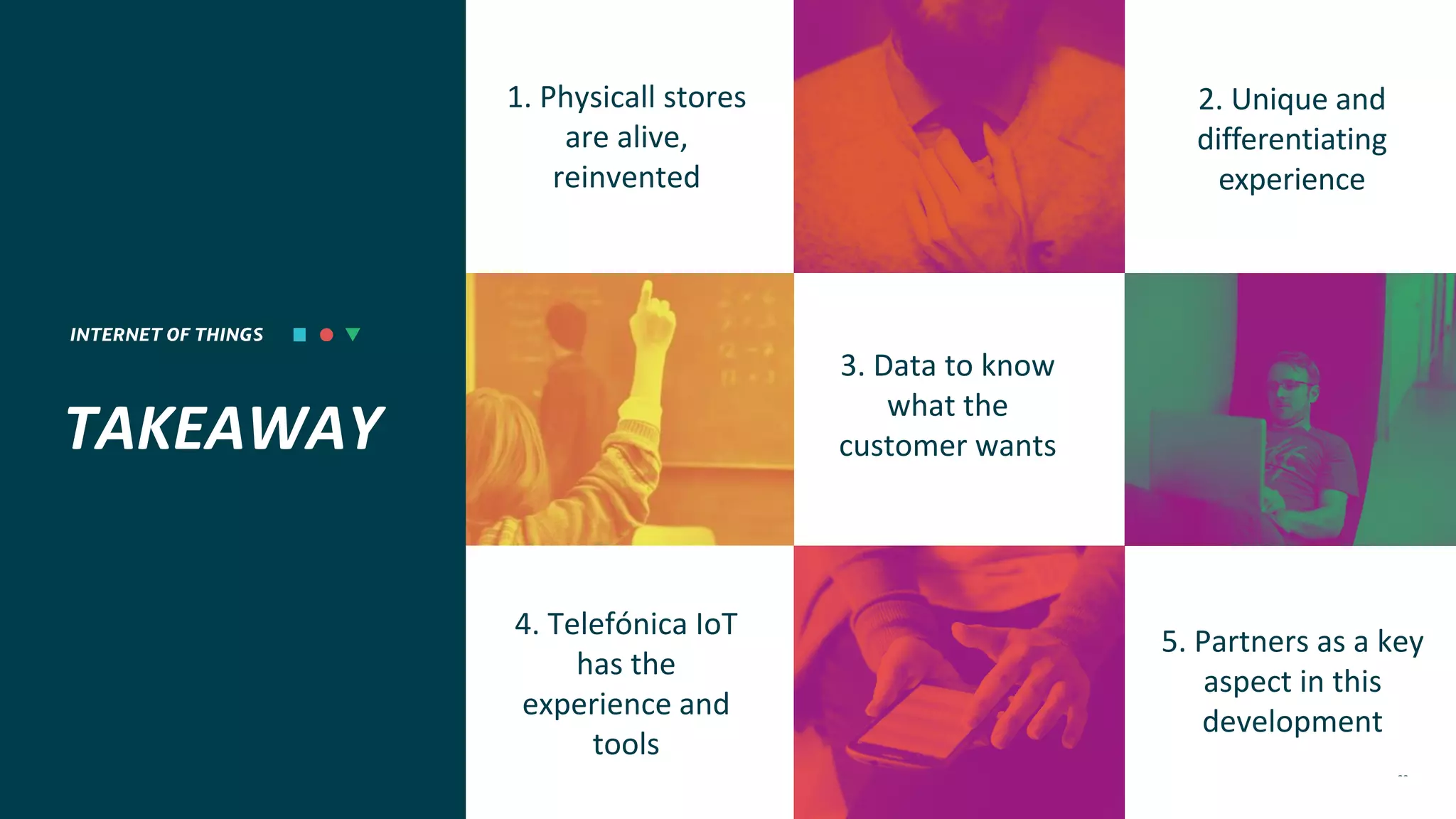 INTERNET OF THINGS 22
TAKEAWAY
1. Physicall stores
are alive,
reinvented
4. Telefónica IoT
has the
experience and
tools
5. Partners as a key
aspect in this
development
3. Data to know
what the
customer wants
2. Unique and
differentiating
experience
