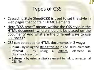 Types of CSS
• Cascading Style Sheet(CSS) is used to set the style in
web pages that contain HTML elements.
• Here "CSS types" means writing the CSS style in the
HTML document, where should it be placed on the
document? And what are the different ways to use
CSS styles?
• CSS can be added to HTML documents in 3 ways:
– Inline - by using the style attribute inside HTML elements
– Internal - by using a <style> element in
the <head> section
– External - by using a <link> element to link to an external
CSS file.
 