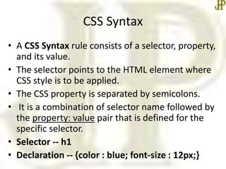 CSS Syntax
• A CSS Syntax rule consists of a selector, property,
and its value.
• The selector points to the HTML element where
CSS style is to be applied.
• The CSS property is separated by semicolons.
• It is a combination of selector name followed by
the property: value pair that is defined for the
specific selector.
• Selector -- h1
• Declaration -- {color : blue; font-size : 12px;}
 