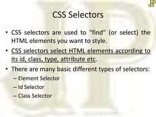 CSS Selectors
• CSS selectors are used to "find" (or select) the
HTML elements you want to style.
• CSS selectors select HTML elements according to
its id, class, type, attribute etc.
• There are many basic different types of selectors:
– Element Selector
– Id Selector
– Class Selector
 