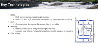 • Kafka
• High  performance  messaging  technology
• Used  to  insert  high  volume  of  consistent  log  messages  very  quickly
• Avro
• Compressible  file-­format.  Binarized,  highly  portable.
• Hadoop
• Distributed  file  store  and  processing  framework
• enables  near  infinite  horizontal  scalability  for  storage  and  processing
• Cascading...
Key  Technologies
 