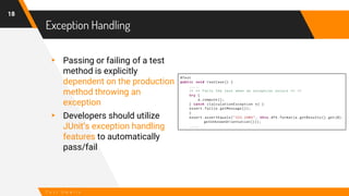 Exception Handling
18
T e s t S m e l l s
▸ Passing or failing of a test
method is explicitly
dependent on the production
method throwing an
exception
▸ Developers should utilize
JUnit’s exception handling
features to automatically
pass/fail
 
