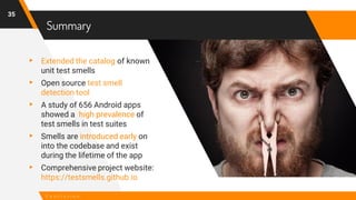 Summary
35
C o n c l u s i o n
▸ Extended the catalog of known
unit test smells
▸ Open source test smell
detection tool
▸ A study of 656 Android apps
showed a high prevalence of
test smells in test suites
▸ Smells are introduced early on
into the codebase and exist
during the lifetime of the app
▸ Comprehensive project website:
https://testsmells.github.io
 