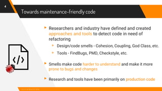 Towards maintenance-friendly code
4
I n t r o d u c t i o n
▸Researchers and industry have defined and created
approaches and tools to detect code in need of
refactoring
▹ Design/code smells - Cohesion, Coupling, God Class, etc.
▹ Tools - FindBugs, PMD, Checkstyle, etc.
▸Smells make code harder to understand and make it more
prone to bugs and changes
▸Research and tools have been primarily on production code
 
