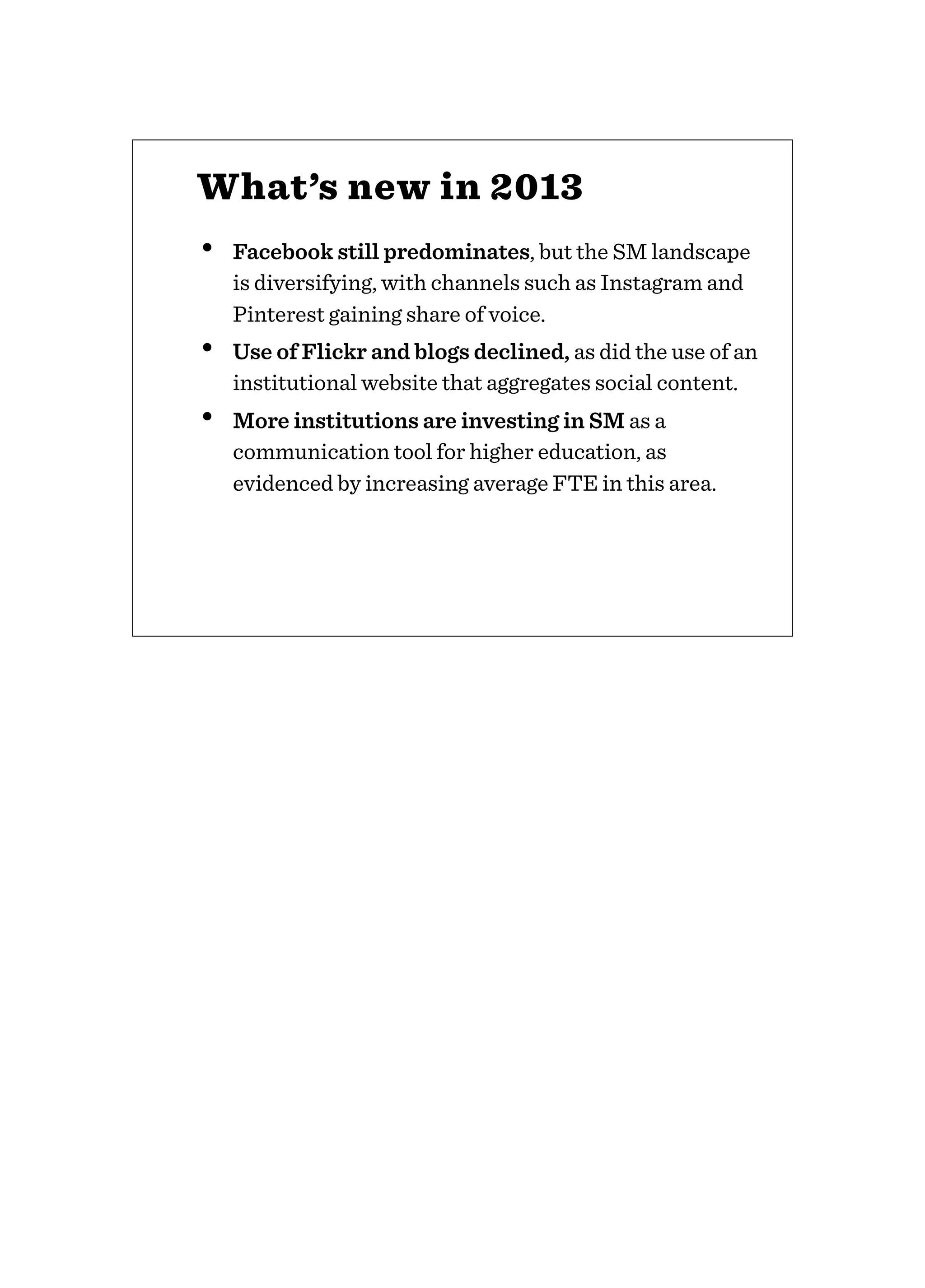 • Facebook still predominates, but the SM landscape
is diversifying, with channels such as Instagram and
Pinterest gaining share of voice.
• Use of Flickr and blogs declined, as did the use of an
institutional website that aggregates social content.
• More institutions are investing in SM as a
communication tool for higher education, as
evidenced by increasing average FTE in this area.
What’s new in 2013
 