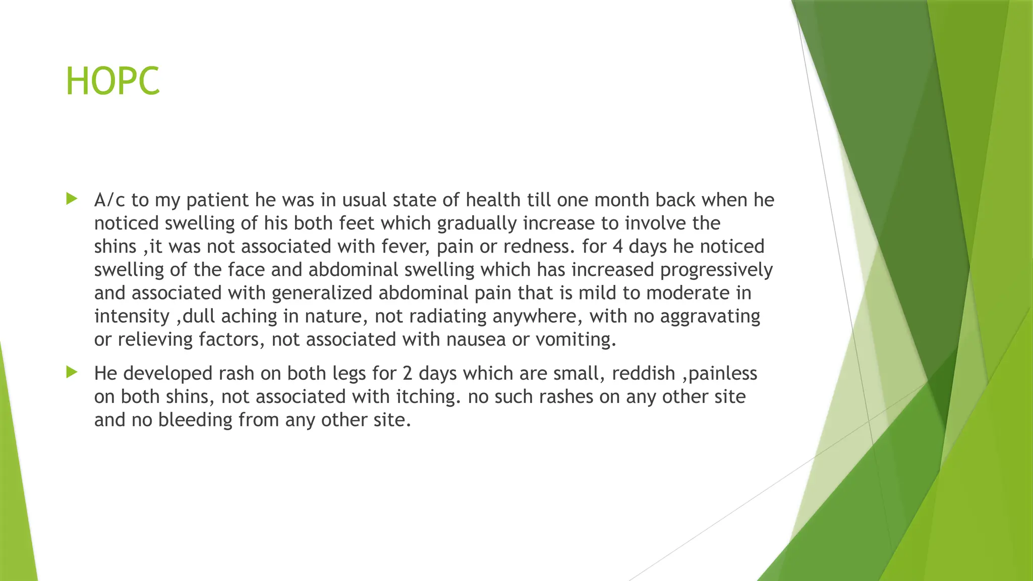 HOPC
 A/c to my patient he was in usual state of health till one month back when he
noticed swelling of his both feet which gradually increase to involve the
shins ,it was not associated with fever, pain or redness. for 4 days he noticed
swelling of the face and abdominal swelling which has increased progressively
and associated with generalized abdominal pain that is mild to moderate in
intensity ,dull aching in nature, not radiating anywhere, with no aggravating
or relieving factors, not associated with nausea or vomiting.
 He developed rash on both legs for 2 days which are small, reddish ,painless
on both shins, not associated with itching. no such rashes on any other site
and no bleeding from any other site.
 